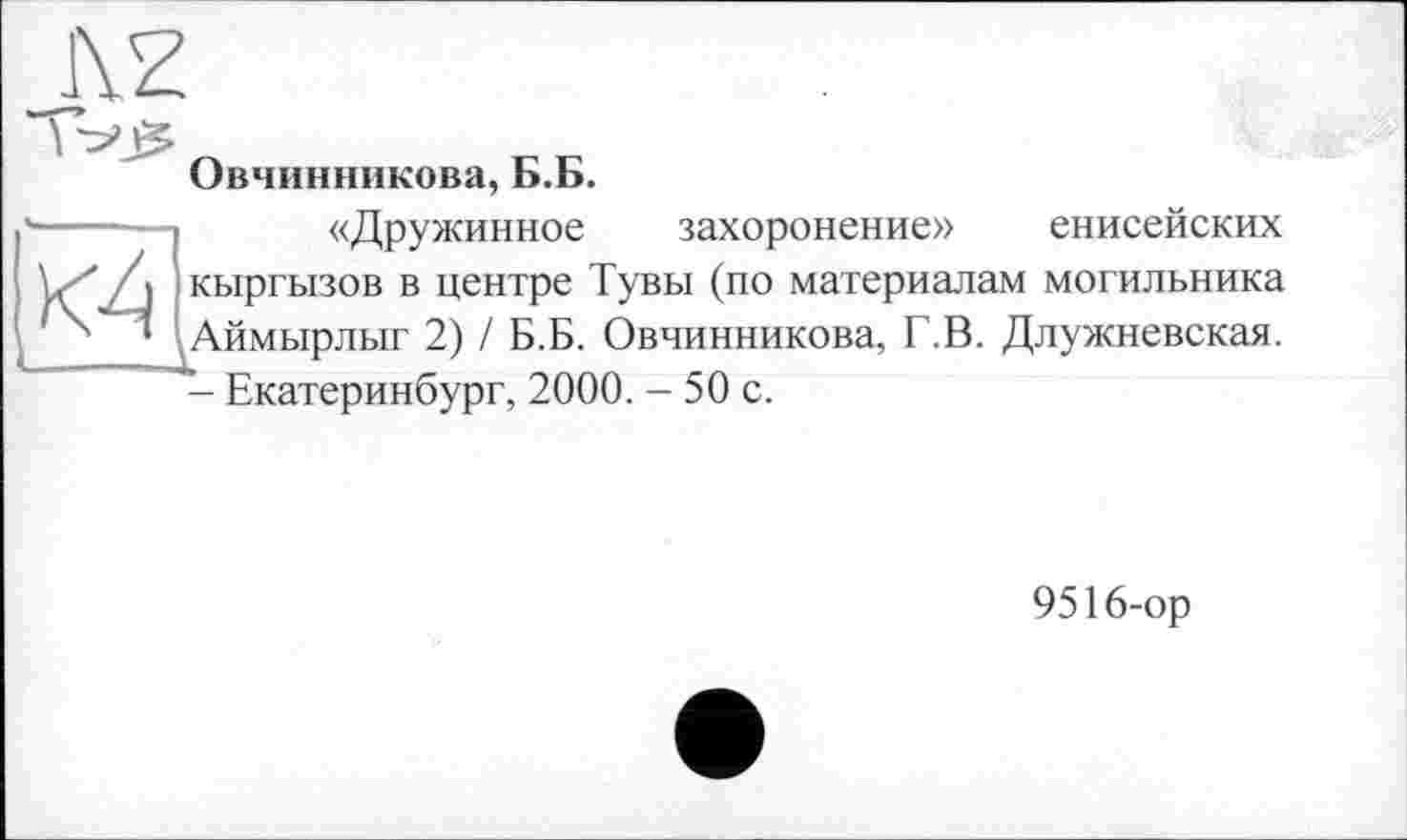 ﻿_1\Z
Овчинникова, Б.Б.
\г' /Л кыргызов в центре Тувы (по материалам
• .Аймырлыг 2) / Б.Б. Овчинникова, Г.В. Д
«Дружинное захоронение» енисейских [ могильника Аймырлыг 2) / Б.Б. Овчинникова, Г.В. Длужневская. - Екатеринбург, 2000. - 50 с.
9516-ор